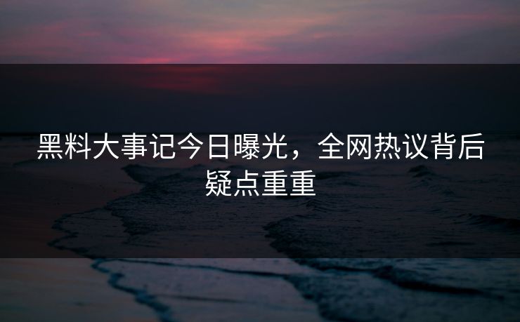 黑料大事记今日曝光，全网热议背后疑点重重