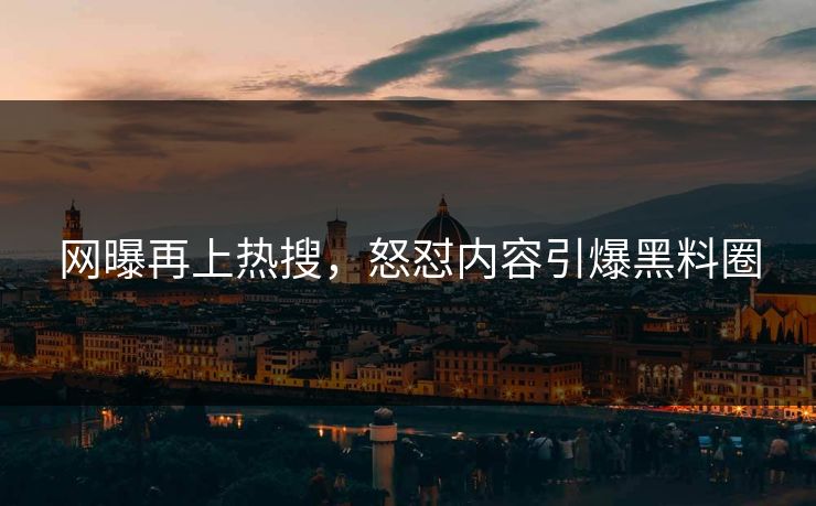 网曝再上热搜，怒怼内容引爆黑料圈