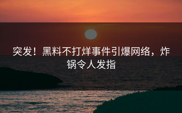 突发！黑料不打烊事件引爆网络，炸锅令人发指