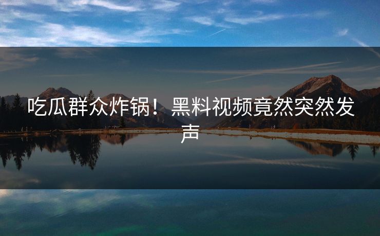 吃瓜群众炸锅！黑料视频竟然突然发声