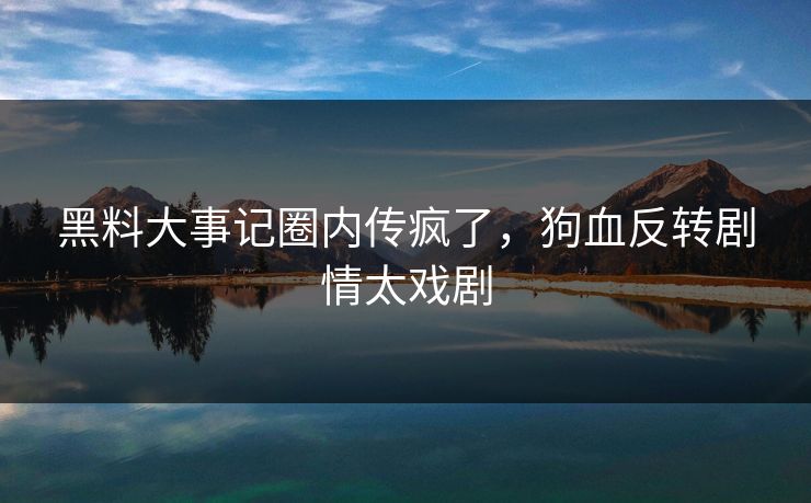 黑料大事记圈内传疯了，狗血反转剧情太戏剧