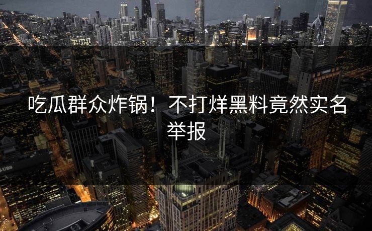 吃瓜群众炸锅！不打烊黑料竟然实名举报