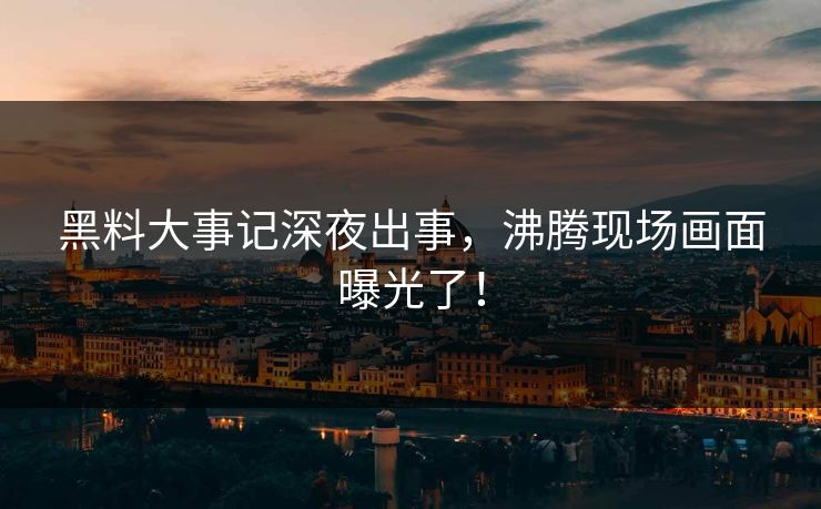 黑料大事记深夜出事，沸腾现场画面曝光了！