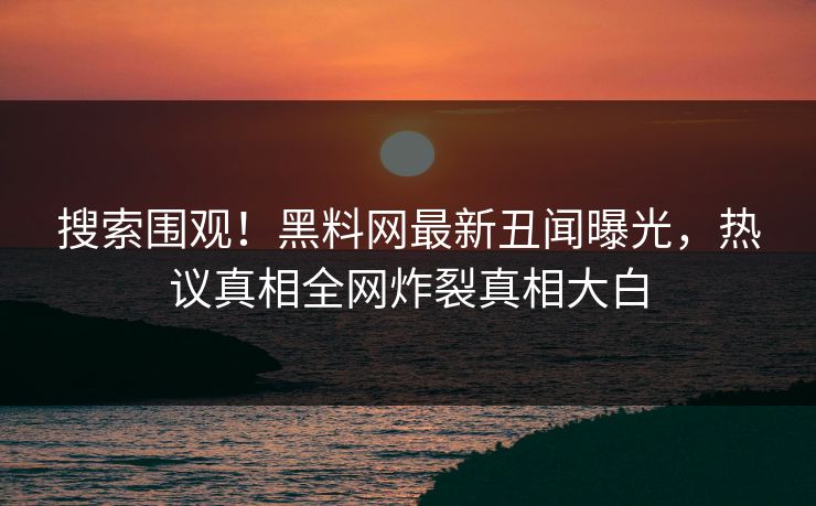 搜索围观！黑料网最新丑闻曝光，热议真相全网炸裂真相大白