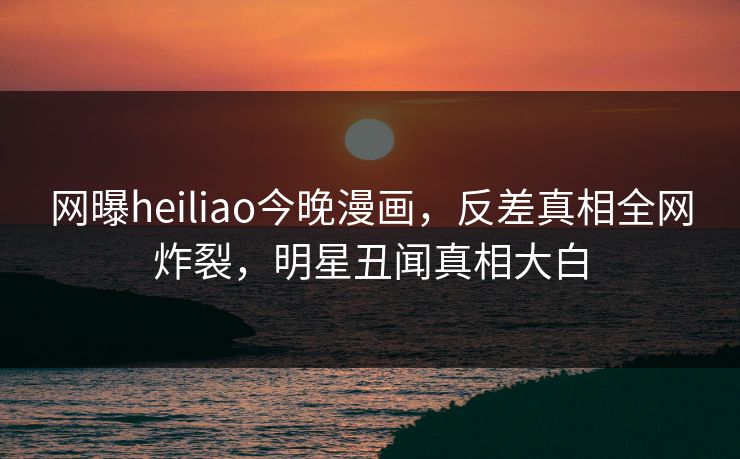 网曝heiliao今晚漫画，反差真相全网炸裂，明星丑闻真相大白
