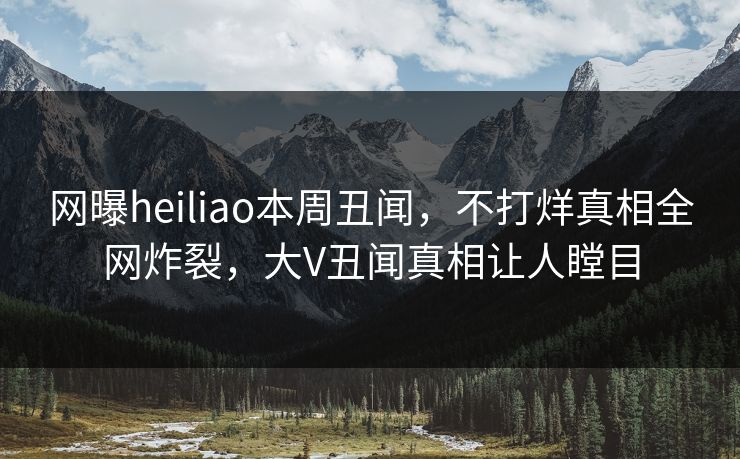 网曝heiliao本周丑闻，不打烊真相全网炸裂，大V丑闻真相让人瞠目