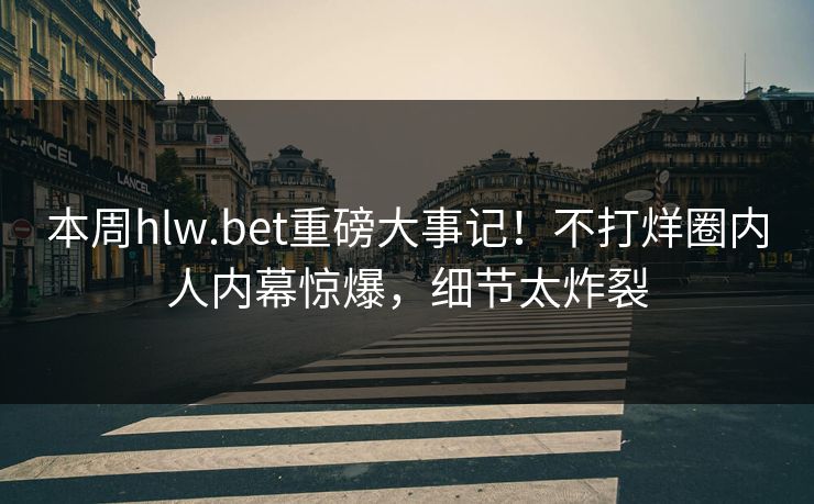 本周hlw.bet重磅大事记！不打烊圈内人内幕惊爆，细节太炸裂