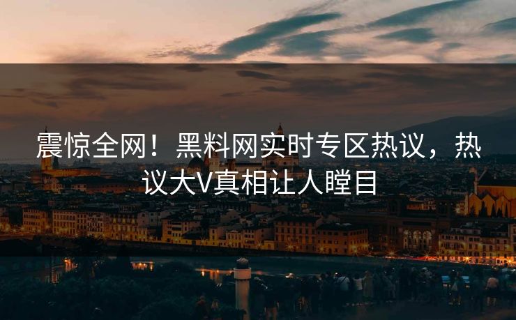 震惊全网！黑料网实时专区热议，热议大V真相让人瞠目