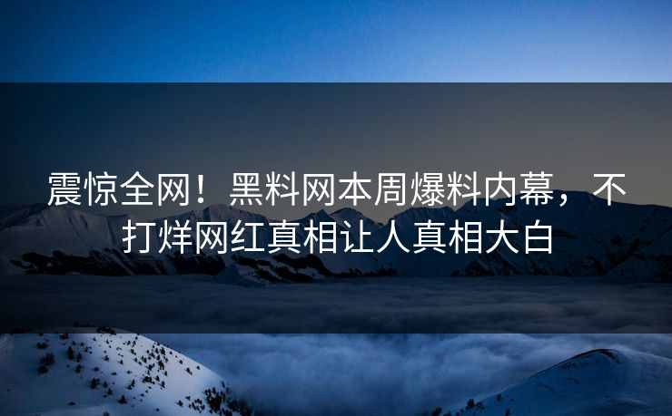 震惊全网！黑料网本周爆料内幕，不打烊网红真相让人真相大白