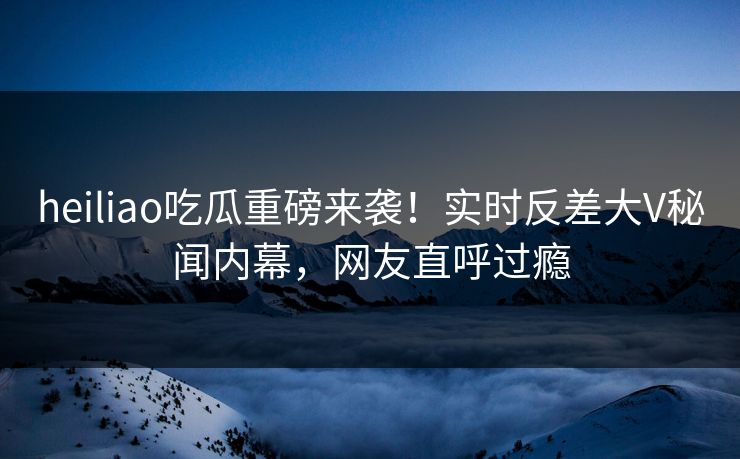heiliao吃瓜重磅来袭！实时反差大V秘闻内幕，网友直呼过瘾
