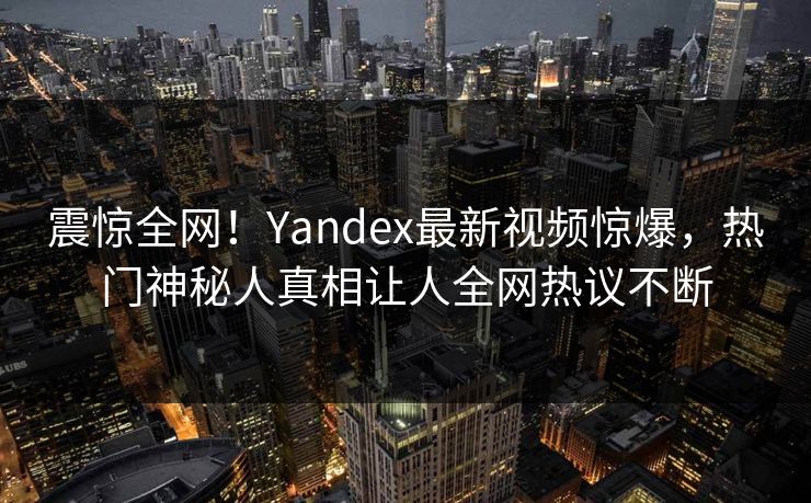 震惊全网！Yandex最新视频惊爆，热门神秘人真相让人全网热议不断