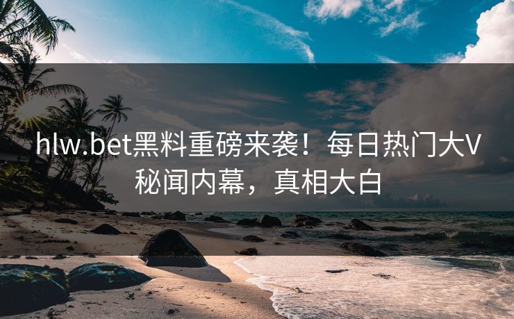 hlw.bet黑料重磅来袭！每日热门大V秘闻内幕，真相大白