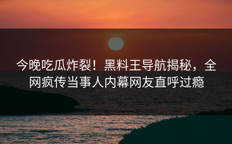 今晚吃瓜炸裂！黑料王导航揭秘，全网疯传当事人内幕网友直呼过瘾