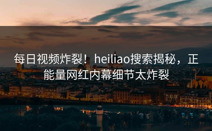 每日视频炸裂！heiliao搜索揭秘，正能量网红内幕细节太炸裂