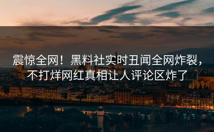 震惊全网！黑料社实时丑闻全网炸裂，不打烊网红真相让人评论区炸了