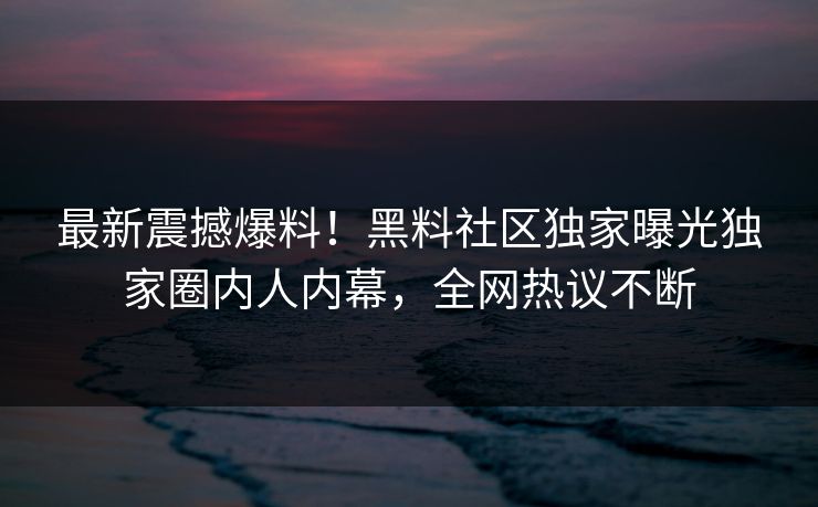 最新震撼爆料！黑料社区独家曝光独家圈内人内幕，全网热议不断