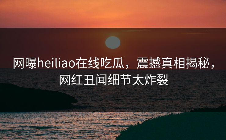 网曝heiliao在线吃瓜，震撼真相揭秘，网红丑闻细节太炸裂