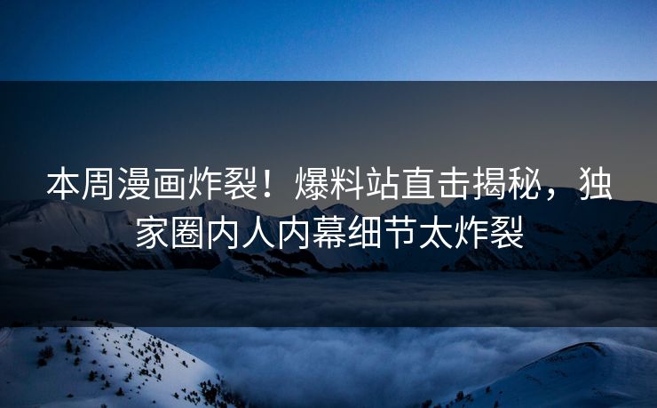 本周漫画炸裂！爆料站直击揭秘，独家圈内人内幕细节太炸裂
