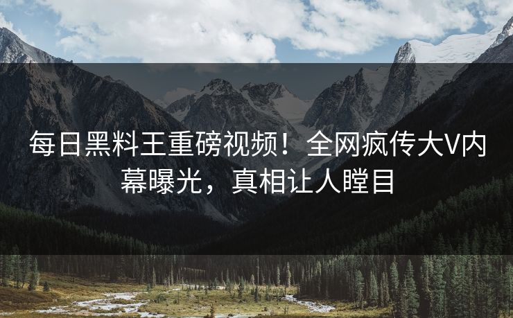每日黑料王重磅视频！全网疯传大V内幕曝光，真相让人瞠目