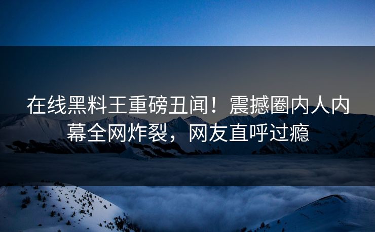 在线黑料王重磅丑闻！震撼圈内人内幕全网炸裂，网友直呼过瘾