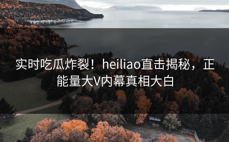 实时吃瓜炸裂！heiliao直击揭秘，正能量大V内幕真相大白