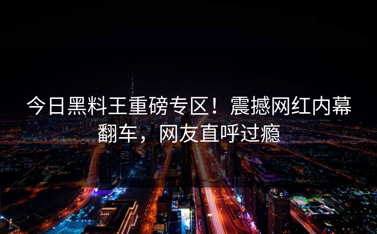今日黑料王重磅专区！震撼网红内幕翻车，网友直呼过瘾
