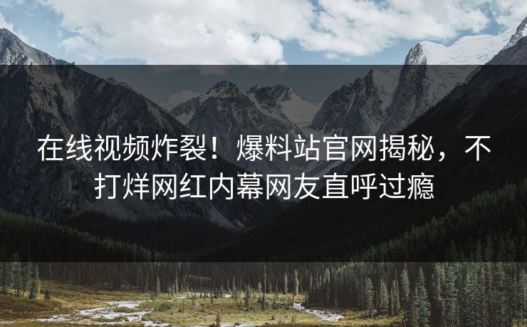 在线视频炸裂！爆料站官网揭秘，不打烊网红内幕网友直呼过瘾