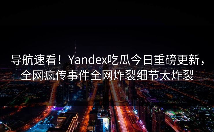 导航速看！Yandex吃瓜今日重磅更新，全网疯传事件全网炸裂细节太炸裂