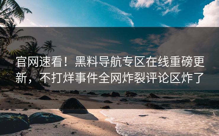 官网速看！黑料导航专区在线重磅更新，不打烊事件全网炸裂评论区炸了