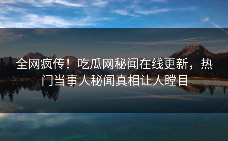 全网疯传！吃瓜网秘闻在线更新，热门当事人秘闻真相让人瞠目