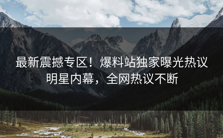最新震撼专区！爆料站独家曝光热议明星内幕，全网热议不断