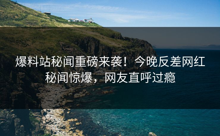 爆料站秘闻重磅来袭！今晚反差网红秘闻惊爆，网友直呼过瘾