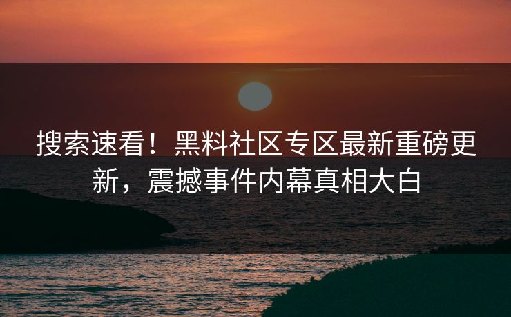 搜索速看！黑料社区专区最新重磅更新，震撼事件内幕真相大白