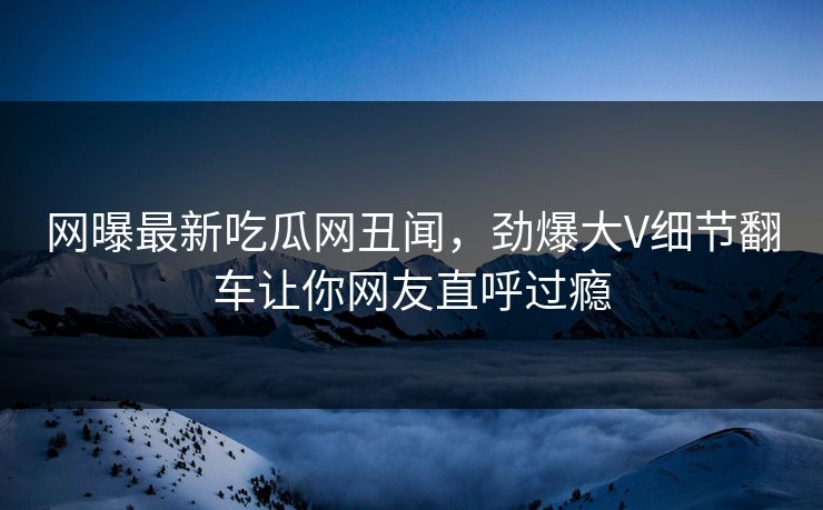 网曝最新吃瓜网丑闻，劲爆大V细节翻车让你网友直呼过瘾