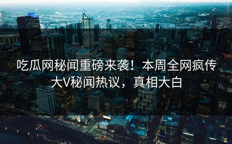 吃瓜网秘闻重磅来袭！本周全网疯传大V秘闻热议，真相大白