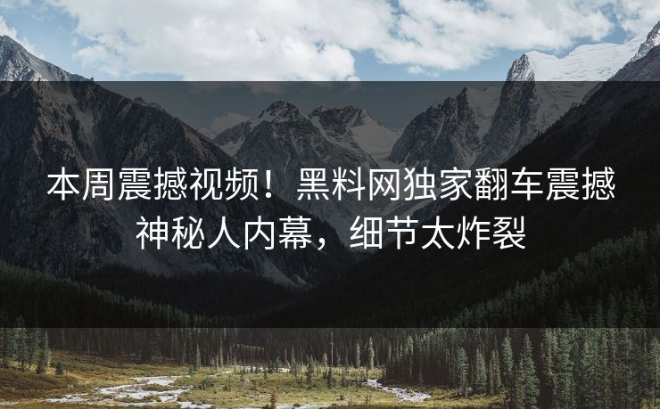 本周震撼视频！黑料网独家翻车震撼神秘人内幕，细节太炸裂