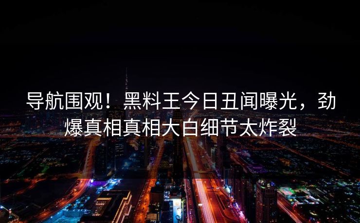 导航围观！黑料王今日丑闻曝光，劲爆真相真相大白细节太炸裂