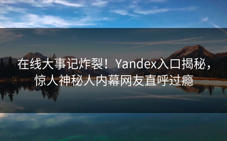 在线大事记炸裂！Yandex入口揭秘，惊人神秘人内幕网友直呼过瘾