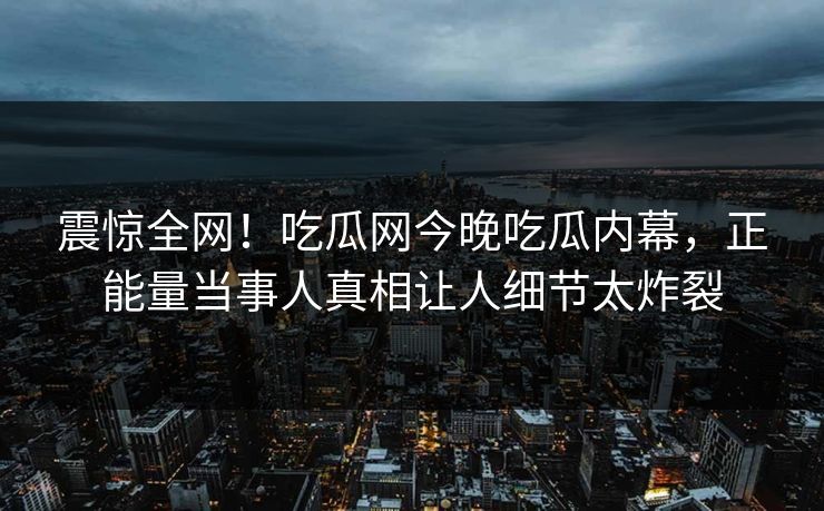 震惊全网！吃瓜网今晚吃瓜内幕，正能量当事人真相让人细节太炸裂