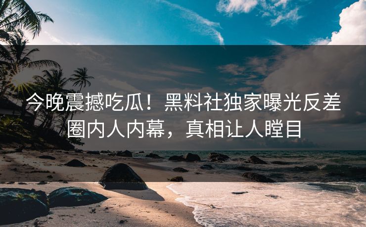 今晚震撼吃瓜！黑料社独家曝光反差圈内人内幕，真相让人瞠目