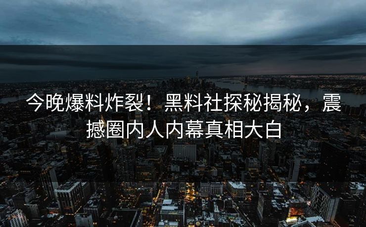 今晚爆料炸裂！黑料社探秘揭秘，震撼圈内人内幕真相大白