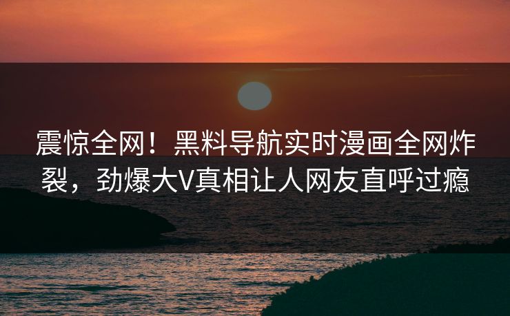 震惊全网！黑料导航实时漫画全网炸裂，劲爆大V真相让人网友直呼过瘾