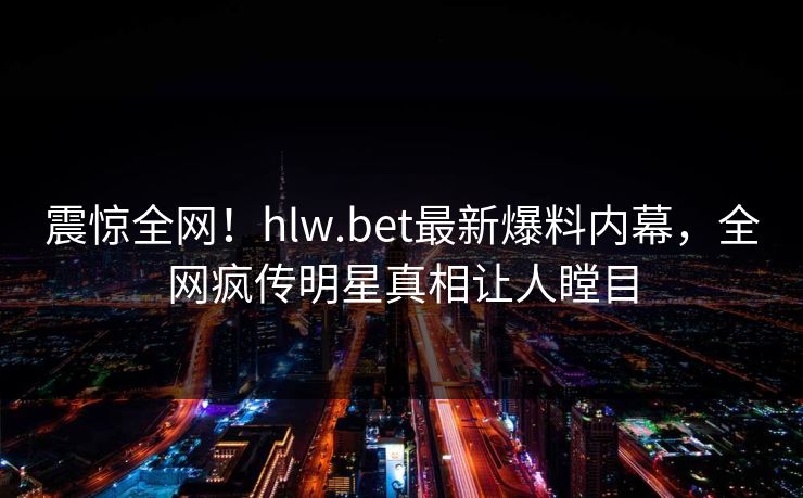 震惊全网！hlw.bet最新爆料内幕，全网疯传明星真相让人瞠目