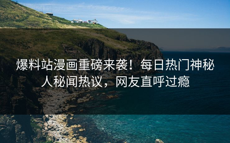 爆料站漫画重磅来袭！每日热门神秘人秘闻热议，网友直呼过瘾