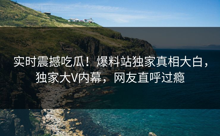 实时震撼吃瓜！爆料站独家真相大白，独家大V内幕，网友直呼过瘾