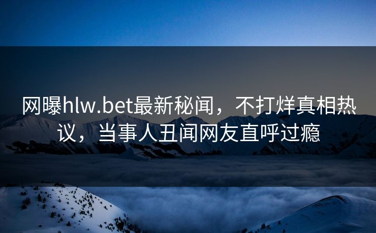 网曝hlw.bet最新秘闻，不打烊真相热议，当事人丑闻网友直呼过瘾