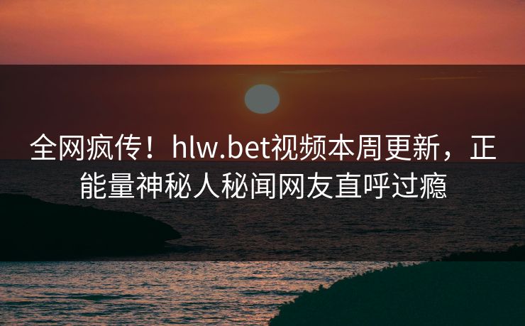 全网疯传！hlw.bet视频本周更新，正能量神秘人秘闻网友直呼过瘾