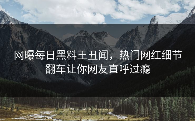 网曝每日黑料王丑闻，热门网红细节翻车让你网友直呼过瘾