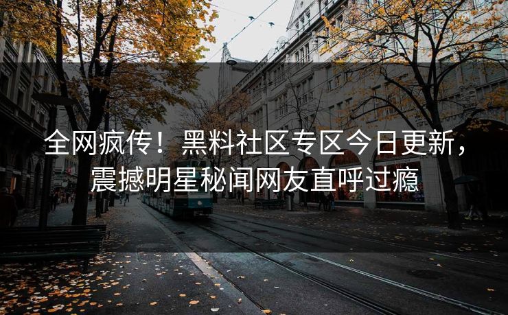 全网疯传！黑料社区专区今日更新，震撼明星秘闻网友直呼过瘾