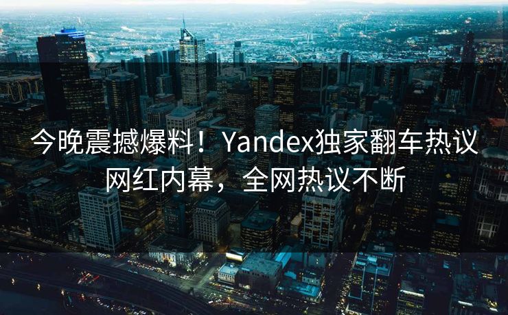 今晚震撼爆料！Yandex独家翻车热议网红内幕，全网热议不断